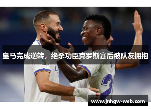 皇马完成逆转，绝杀功臣克罗斯赛后被队友拥抱