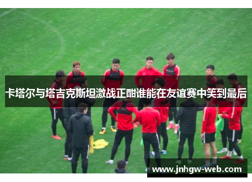卡塔尔与塔吉克斯坦激战正酣谁能在友谊赛中笑到最后