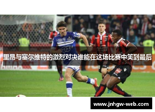 里昂与塞尔维特的激烈对决谁能在这场比赛中笑到最后